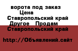 ворота под заказ › Цена ­ 60 000 - Ставропольский край Другое » Продам   . Ставропольский край